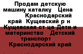 Продам детскую машину-каталку › Цена ­ 1 000 - Краснодарский край, Кущевский р-н, Кущевская ст-ца Дети и материнство » Детский транспорт   . Краснодарский край